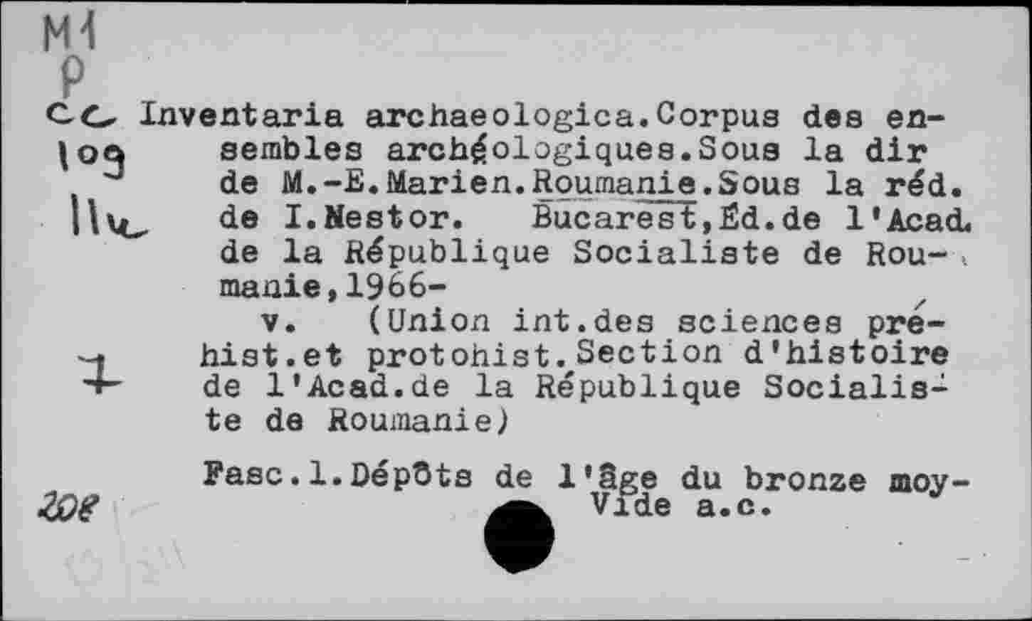 ﻿P
CG Inventaria arc hae о logic a. Corpus des en-semblés archéologiques.Sous la dir
J de M.-E.Marien.Roumanie.Sous la réd. de I.Nestor. Bucarest,Ëd.de l'Acad. de la République Socialiste de Rou-> manie,1966-
V. (Union int.des sciences pre--f hist.et protohist. Section d’histoire •4- de l'Acad.de la République Socialiste de Roumanie)

Fasc.1.Dépûts de l'âge du bronze moy-Vide a.c.